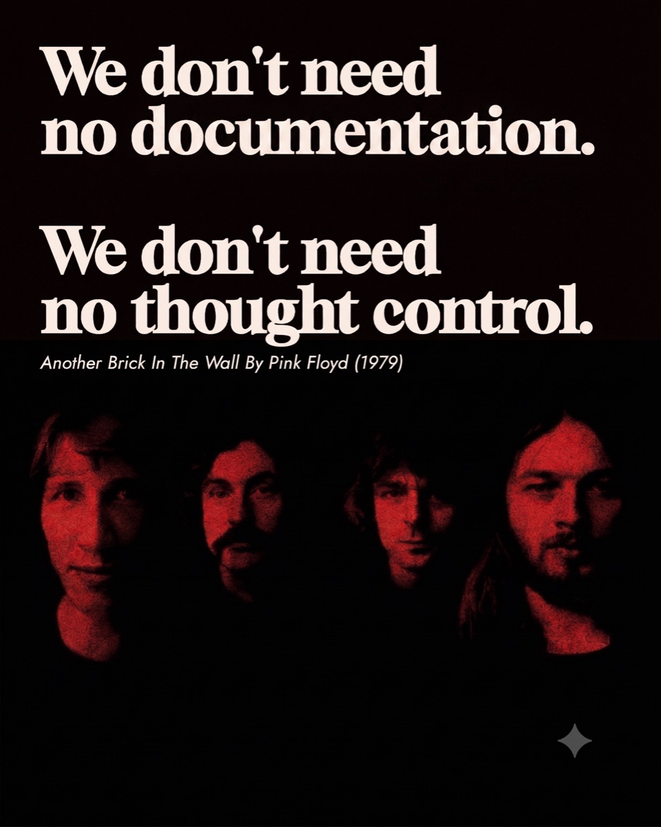 We don't need no documentation. We don't need no thought control. Another Brick In The Wall by Pink Floyd (1979)